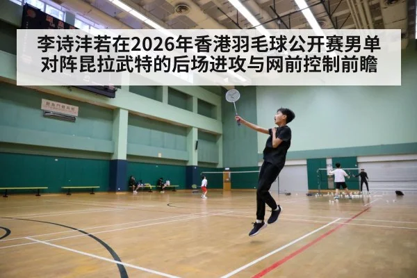 李诗沣若在2026年香港羽毛球公开赛男单对阵昆拉武特的后场进攻与网前控制前瞻