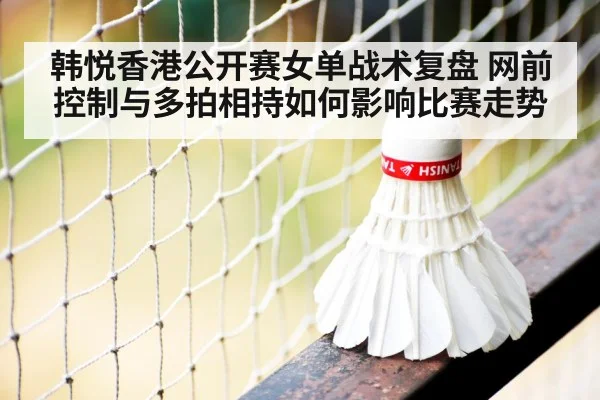 韩悦香港公开赛女单战术复盘 网前控制与多拍相持如何影响比赛走势